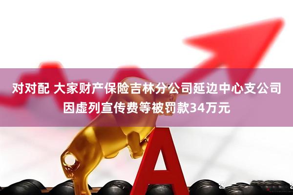 对对配 大家财产保险吉林分公司延边中心支公司因虚列宣传费等被罚款34万元