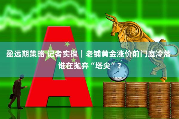 盈远期策略 记者实探｜老铺黄金涨价前门庭冷落 谁在抛弃“塔尖”？