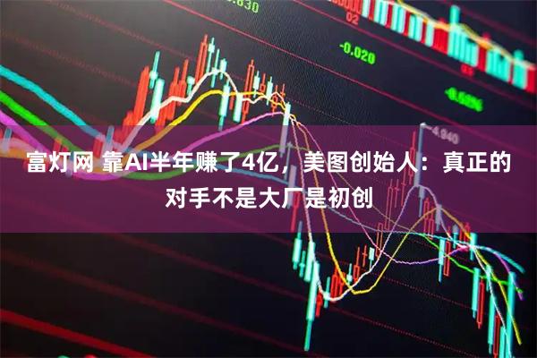 富灯网 靠AI半年赚了4亿，美图创始人：真正的对手不是大厂是初创