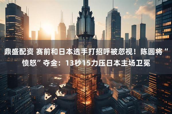 鼎盛配资 赛前和日本选手打招呼被忽视！陈圆将“愤怒”夺金：13秒15力压日本主场卫冕
