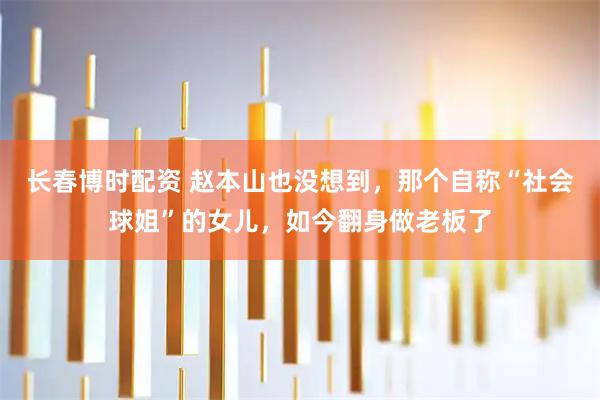 长春博时配资 赵本山也没想到，那个自称“社会球姐”的女儿，如今翻身做老板了