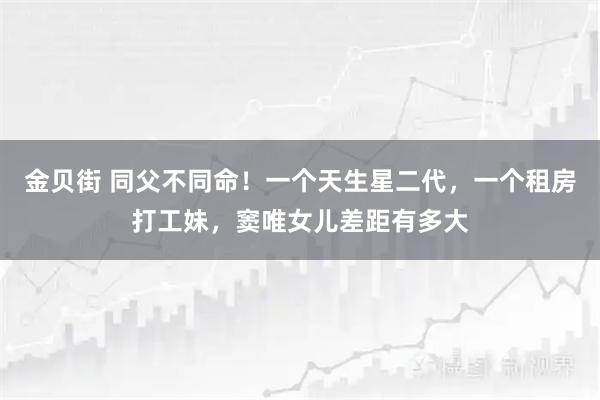金贝街 同父不同命！一个天生星二代，一个租房打工妹，窦唯女儿差距有多大