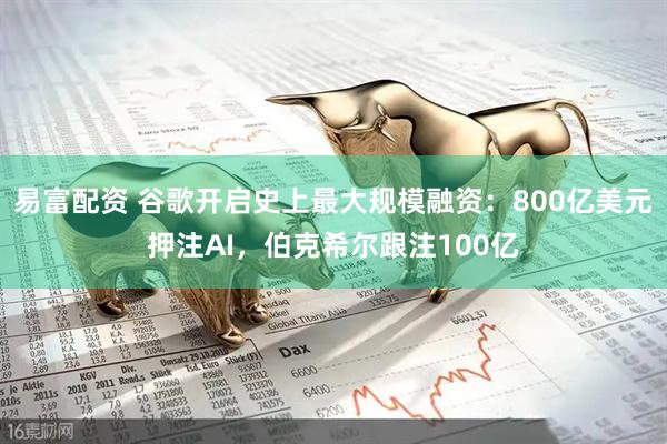 易富配资 谷歌开启史上最大规模融资：800亿美元押注AI，伯克希尔跟注100亿