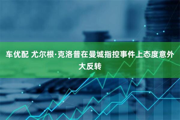 车优配 尤尔根·克洛普在曼城指控事件上态度意外大反转