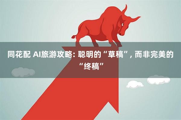 同花配 AI旅游攻略: 聪明的“草稿”, 而非完美的“终稿”