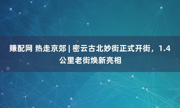 赚配网 热走京郊 | 密云古北妙街正式开街，1.4公里老街焕新亮相