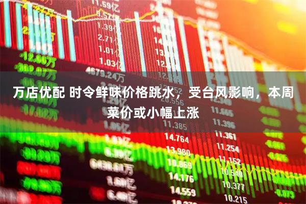 万店优配 时令鲜味价格跳水，受台风影响，本周菜价或小幅上涨
