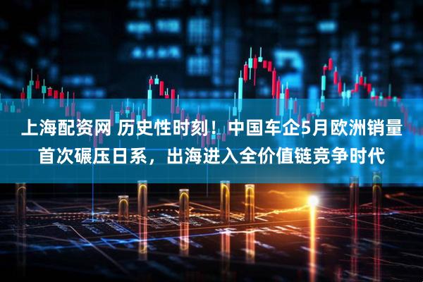 上海配资网 历史性时刻！中国车企5月欧洲销量首次碾压日系，出海进入全价值链竞争时代