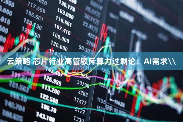 云策略 芯片行业高管驳斥算力过剩论：AI需求\