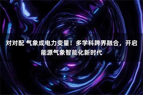 对对配 气象成电力变量！多学科跨界融合，开启能源气象智能化新时代