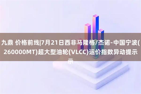 九鼎 价格前线|7月21日西非马隆格/杰诺-中国宁波(260000MT)超大型油轮(VLCC)运价指数异动提示