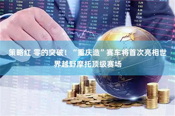 策略红 零的突破！“重庆造”赛车将首次亮相世界越野摩托顶级赛场
