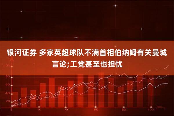 银河证券 多家英超球队不满首相伯纳姆有关曼城言论;工党甚至也担忧