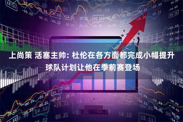上尚策 活塞主帅: 杜伦在各方面都完成小幅提升 球队计划让他在季前赛登场
