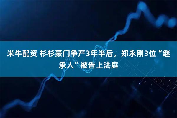 米牛配资 杉杉豪门争产3年半后，郑永刚3位“继承人”被告上法庭