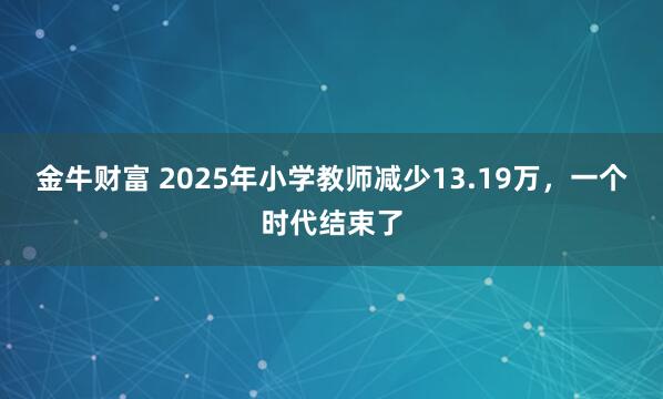 金牛财富 2025年小学教师减少13.19万，一个时代结束了